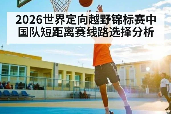 2026世界定向越野锦标赛中国队短距离赛线路选择分析